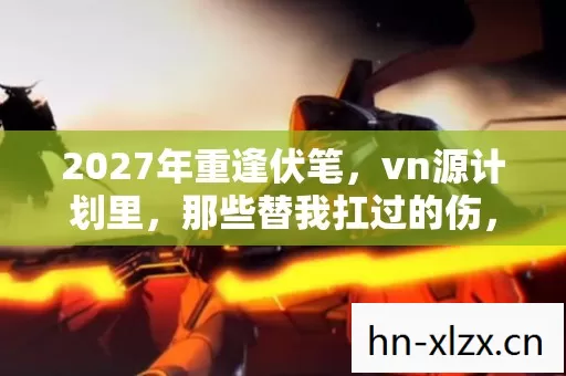 2027年重逢伏笔,vn源计划里,那些替我扛过的伤,鼻子一酸忆旧情 2027年重逢伏笔,vn源计划里,那些替我扛过的伤,鼻子一酸忆旧情