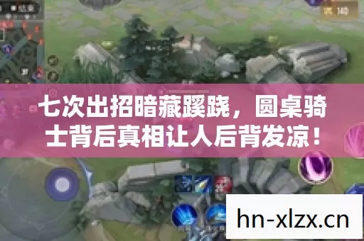 七次出招暗藏蹊跷，圆桌骑士背后真相让人后背发凉！