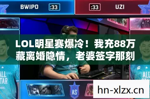 LOL明星赛爆冷！我充88万藏离婚隐情，老婆签字那刻我吓一跳！