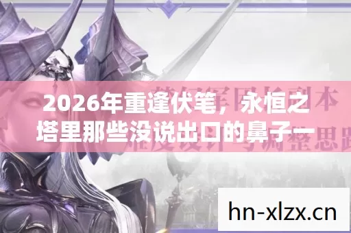 2026年重逢伏笔,永恒之塔里那些没说出口的鼻子一酸 2026年重逢伏笔,永恒之塔里那些没说出口的鼻子一酸