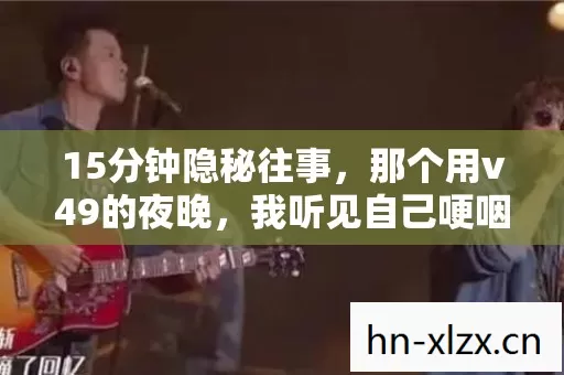 15分钟隐秘往事,那个用v49的夜晚,我听见自己哽咽的呼吸 15分钟隐秘往事,那个用v49的夜晚,我听见自己哽咽的呼吸