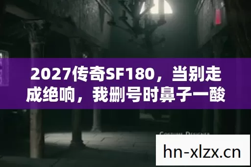 2027传奇SF180，当别走成绝响，我删号时鼻子一酸