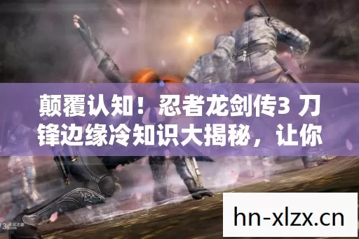 颠覆认知!忍者龙剑传3 刀锋边缘冷知识大揭秘,让你目瞪口呆! 颠覆认知!忍者龙剑传3 刀锋边缘冷知识大揭秘,让你目瞪口呆!