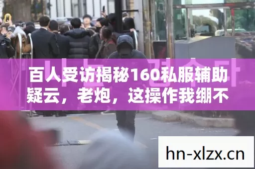 百人受访揭秘160私服辅助疑云,老炮,这操作我绷不住了! 百人受访揭秘160私服辅助疑云,老炮,这操作我绷不住了!