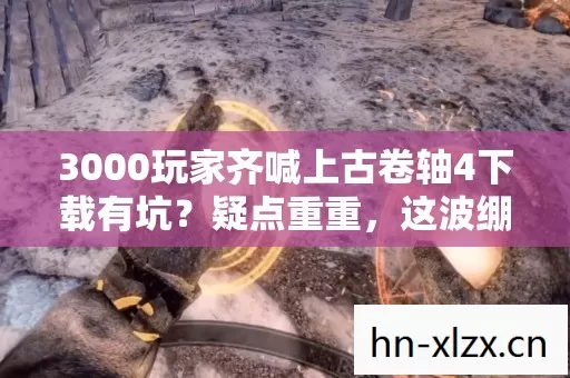 3000玩家齐喊上古卷轴4下载有坑?疑点重重,这波绷不住了! 3000玩家齐喊上古卷轴4下载有坑?疑点重重,这波绷不住了!