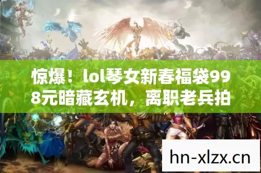 惊爆！lol琴女新春福袋998元暗藏玄机，离职老兵拍桌揭内幕吓一跳！