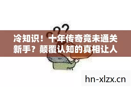 冷知识！十年传奇竟未通关新手？颠覆认知的真相让人目瞪口呆！
