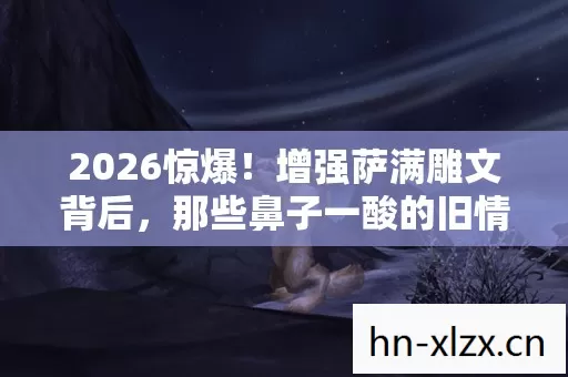 2026惊爆！增强萨满雕文背后，那些鼻子一酸的旧情伏笔