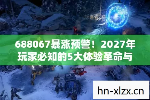 688067暴涨预警!2027年玩家必知的5大体验革命与生存心得 688067暴涨预警!2027年玩家必知的5大体验革命与生存心得