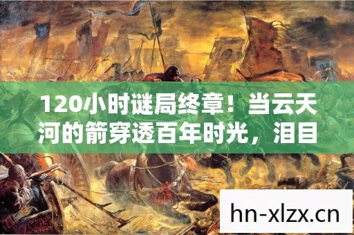 120小时谜局终章！当云天河的箭穿透百年时光，泪目真相竟在验尸报告里