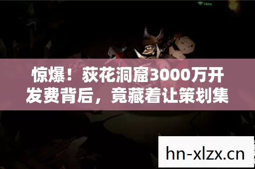 惊爆！荻花洞窟3000万开发费背后，竟藏着让策划集体吓一跳的隐情！
