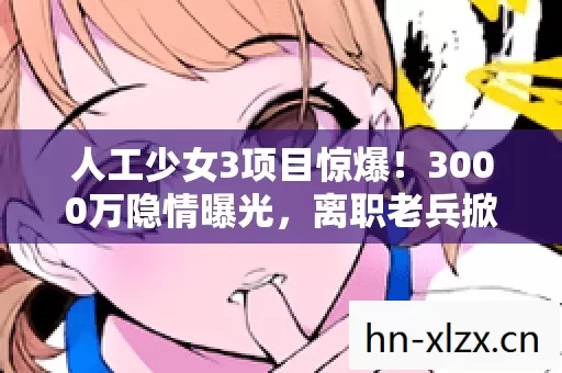 人工少女3项目惊爆!3000万隐情曝光,离职老兵掀桌,吓一跳的真相! 人工少女3项目惊爆!3000万隐情曝光,离职老兵掀桌,吓一跳的真相!