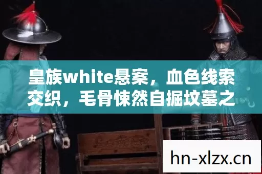 皇族white悬案,血色线索交织,毛骨悚然自掘坟墓之谜 皇族white悬案,血色线索交织,毛骨悚然自掘坟墓之谜