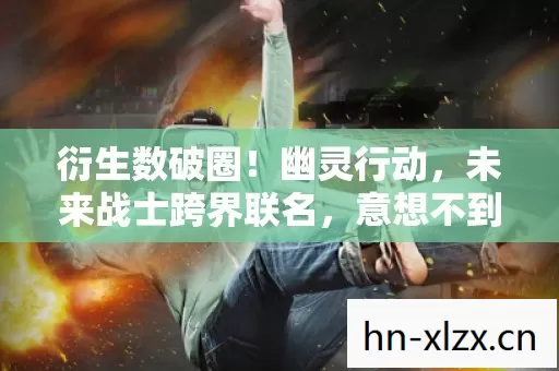 衍生数破圈!幽灵行动,未来战士跨界联名,意想不到席卷潮流圈 衍生数破圈!幽灵行动,未来战士跨界联名,意想不到席卷潮流圈