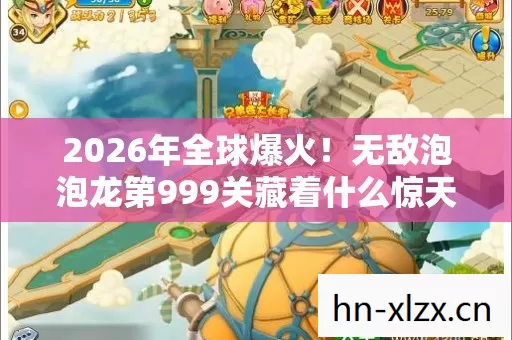 2026年全球爆火!无敌泡泡龙第999关藏着什么惊天秘密? 2026年全球爆火!无敌泡泡龙第999关藏着什么惊天秘密?