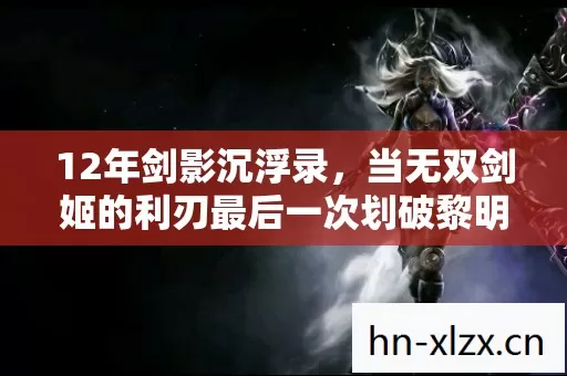 12年剑影沉浮录,当无双剑姬的利刃最后一次划破黎明,泪目终章 12年剑影沉浮录,当无双剑姬的利刃最后一次划破黎明,泪目终章