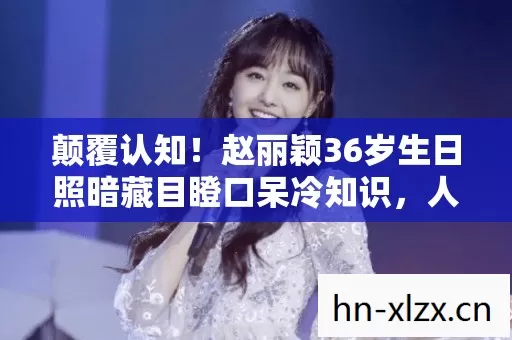颠覆认知！赵丽颖36岁生日照暗藏目瞪口呆冷知识，人类竟是游戏NPC？