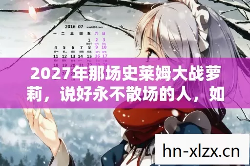 2027年那场史莱姆大战萝莉,说好永不散场的人,如今谁在等?鼻子一酸 2027年那场史莱姆大战萝莉,说好永不散场的人,如今谁在等?鼻子一酸