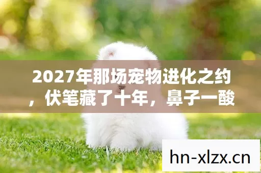 2027年那场宠物进化之约,伏笔藏了十年,鼻子一酸才懂离散 2027年那场宠物进化之约,伏笔藏了十年,鼻子一酸才懂离散
