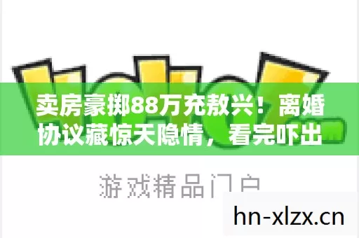 卖房豪掷88万充敖兴!离婚协议藏惊天隐情,看完吓出一身冷汗! 卖房豪掷88万充敖兴!离婚协议藏惊天隐情,看完吓出一身冷汗!