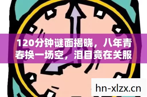 120分钟谜面揭晓,八年青春换一场空,泪目竟在关服后 120分钟谜面揭晓,八年青春换一场空,泪目竟在关服后