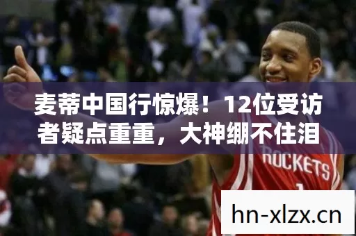 麦蒂中国行惊爆!12位受访者疑点重重,大神绷不住泪洒网吧 麦蒂中国行惊爆!12位受访者疑点重重,大神绷不住泪洒网吧