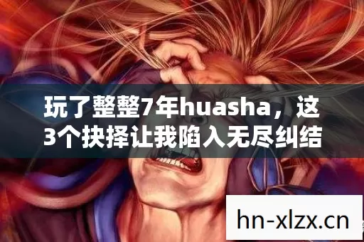 玩了整整7年huasha,这3个抉择让我陷入无尽纠结! 玩了整整7年huasha,这3个抉择让我陷入无尽纠结!