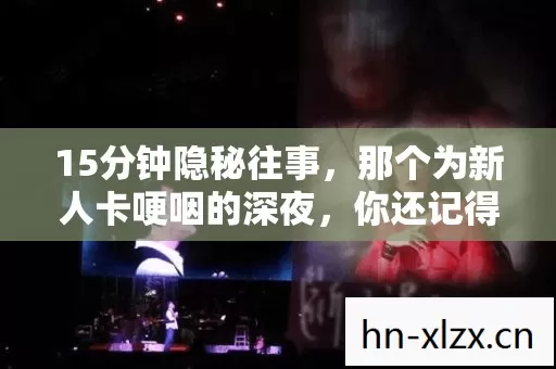15分钟隐秘往事,那个为新人卡哽咽的深夜,你还记得吗? 15分钟隐秘往事,那个为新人卡哽咽的深夜,你还记得吗?