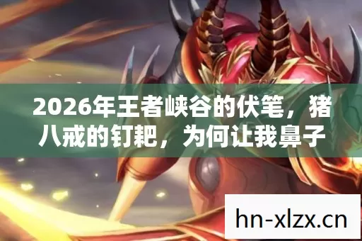 2026年王者峡谷的伏笔，猪八戒的钉耙，为何让我鼻子一酸？