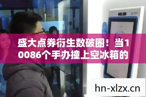 盛大点券衍生数破圈!当10086个手办撞上空冰箱的意想不到 盛大点券衍生数破圈!当10086个手办撞上空冰箱的意想不到