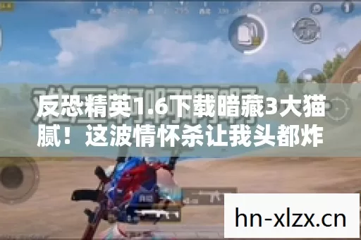 反恐精英1.6下载暗藏3大猫腻！这波情怀杀让我头都炸了