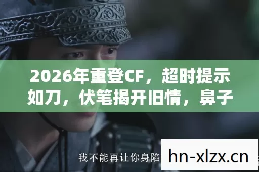 2026年重登CF，超时提示如刀，伏笔揭开旧情，鼻子一酸泪满襟