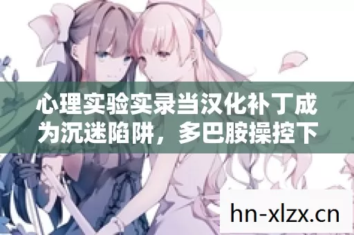 心理实验实录当汉化补丁成为沉迷陷阱，多巴胺操控下的细思极恐轮回