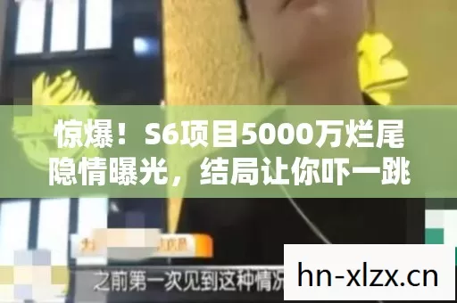 惊爆！S6项目5000万烂尾隐情曝光，结局让你吓一跳！
