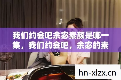 我们约会吧余宓素颜是哪一集，我们约会吧，余宓的素颜之旅