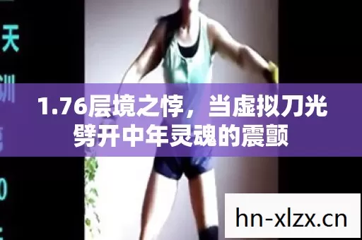 1.76层境之悖,当虚拟刀光劈开中年灵魂的震颤 1.76层境之悖,当虚拟刀光劈开中年灵魂的震颤