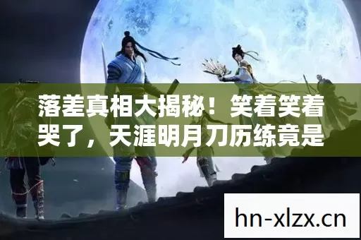 落差真相大揭秘！笑着笑着哭了，天涯明月刀历练竟是这样？