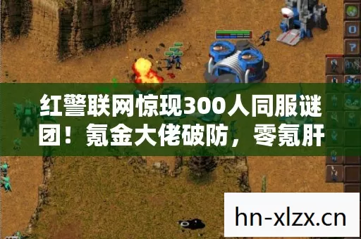 红警联网惊现300人同服谜团！氪金大佬破防，零氪肝帝何去何从？