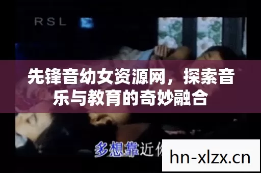 先锋音幼女资源网,探索音乐与教育的奇妙融合 先锋音幼女资源网,探索音乐与教育的奇妙融合