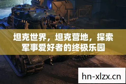 坦克世界,坦克营地,探索军事爱好者的终极乐园 坦克世界,坦克营地,探索军事爱好者的终极乐园