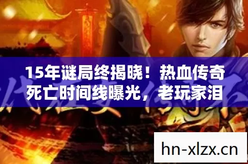 15年谜局终揭晓！热血传奇死亡时间线曝光，老玩家泪目，青春已成灰