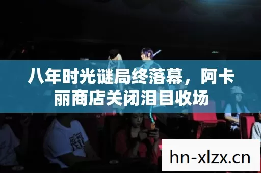 八年时光谜局终落幕,阿卡丽商店关闭泪目收场 八年时光谜局终落幕,阿卡丽商店关闭泪目收场