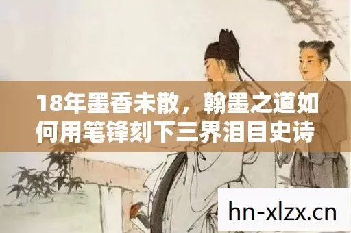 18年墨香未散,翰墨之道如何用笔锋刻下三界泪目史诗 18年墨香未散,翰墨之道如何用笔锋刻下三界泪目史诗