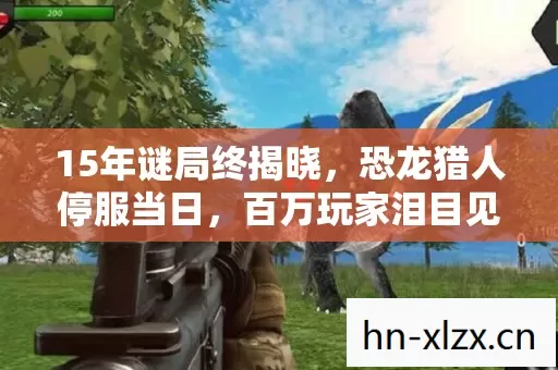 15年谜局终揭晓,恐龙猎人停服当日,百万玩家泪目见证数据坟场 15年谜局终揭晓,恐龙猎人停服当日,百万玩家泪目见证数据坟场