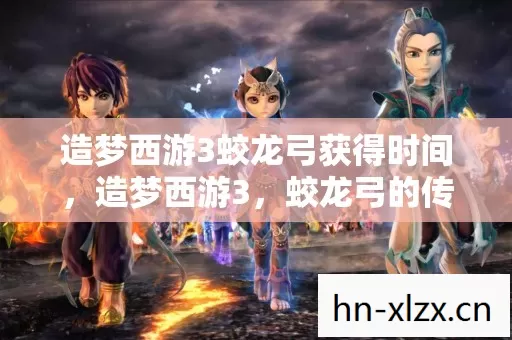 造梦西游3蛟龙弓获得时间,造梦西游3,蛟龙弓的传奇故事 造梦西游3蛟龙弓获得时间,造梦西游3,蛟龙弓的传奇故事