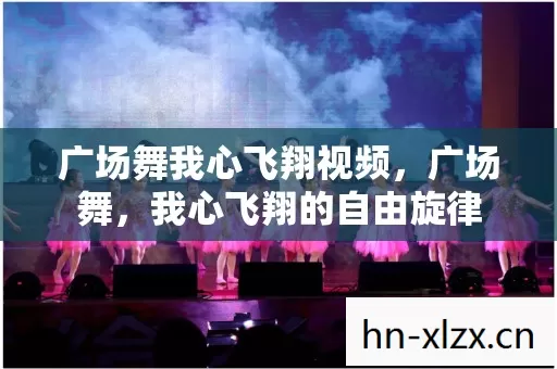 广场舞我心飞翔视频,广场舞,我心飞翔的自由旋律 广场舞我心飞翔视频,广场舞,我心飞翔的自由旋律