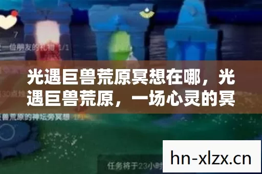 光遇巨兽荒原冥想在哪,光遇巨兽荒原,一场心灵的冥想之旅 光遇巨兽荒原冥想在哪,光遇巨兽荒原,一场心灵的冥想之旅