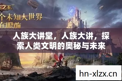 人族大讲堂,人族大讲,探索人类文明的奥秘与未来 人族大讲堂,人族大讲,探索人类文明的奥秘与未来