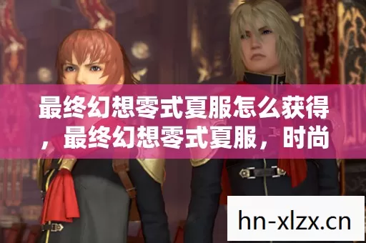 最终幻想零式夏服怎么获得,最终幻想零式夏服,时尚与幻想的完美融合 最终幻想零式夏服怎么获得,最终幻想零式夏服,时尚与幻想的完美融合