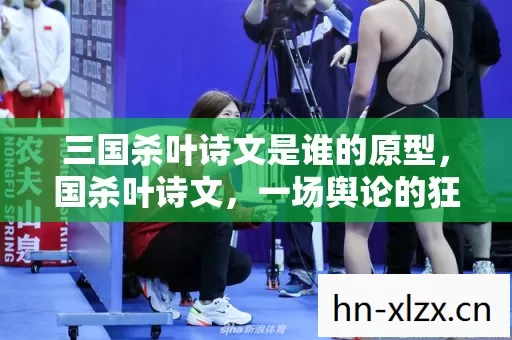 三国杀叶诗文是谁的原型,国杀叶诗文,一场舆论的狂欢与反思 三国杀叶诗文是谁的原型,国杀叶诗文,一场舆论的狂欢与反思